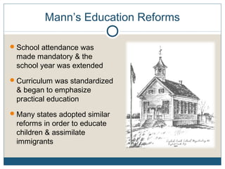 Mann’s Education Reforms
School attendance was
made mandatory & the
school year was extended
Curriculum was standardized
& began to emphasize
practical education
Many states adopted similar
reforms in order to educate
children & assimilate
immigrants
 