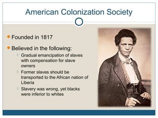 American Colonization Society
Founded in 1817
Believed in the following:
 Gradual emancipation of slaves
with compensation for slave
owners
 Former slaves should be
transported to the African nation of
Liberia
 Slavery was wrong, yet blacks
were inferior to whites
 