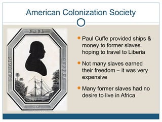 American Colonization Society
Paul Cuffe provided ships &
money to former slaves
hoping to travel to Liberia
Not many slaves earned
their freedom – it was very
expensive
Many former slaves had no
desire to live in Africa
 