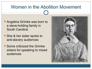 Women in the Abolition Movement
Angelina Grimke was born to
a slave-holding family in
South Carolina
She & her sister spoke to
anti-slavery audiences
Some criticized the Grimke
sisters for speaking to mixed
audiences
 