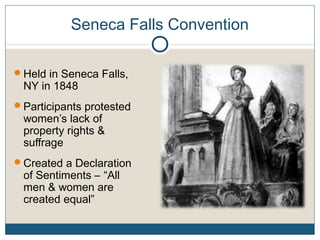 Seneca Falls Convention
Held in Seneca Falls,
NY in 1848
Participants protested
women’s lack of
property rights &
suffrage
Created a Declaration
of Sentiments – “All
men & women are
created equal”
 