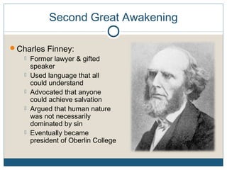 Second Great Awakening
Charles Finney:
 Former lawyer & gifted
speaker
 Used language that all
could understand
 Advocated that anyone
could achieve salvation
 Argued that human nature
was not necessarily
dominated by sin
 Eventually became
president of Oberlin College
 