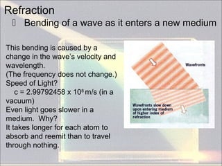 Refraction
 Bending of a wave as it enters a new medium
This bending is caused by a
change in the wave’s velocity and
wavelength.
(The frequency does not change.)
Speed of Light?
c = 2.99792458 x 108
m/s (in a
vacuum)
Even light goes slower in a
medium. Why?
It takes longer for each atom to
absorb and reemit than to travel
through nothing.
 