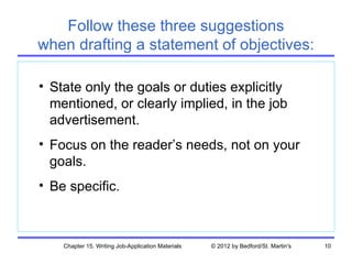 Follow these three suggestions
when drafting a statement of objectives:

• State only the goals or duties explicitly
  mentioned, or clearly implied, in the job
  advertisement.
• Focus on the reader’s needs, not on your
  goals.
• Be specific.



    Chapter 15. Writing Job-Application Materials   © 2012 by Bedford/St. Martin's   10
 