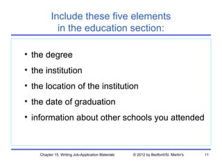 Include these five elements
            in the education section:

• the degree
• the institution
• the location of the institution
• the date of graduation
• information about other schools you attended



    Chapter 15. Writing Job-Application Materials   © 2012 by Bedford/St. Martin's   11
 