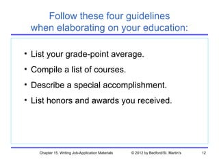 Follow these four guidelines
 when elaborating on your education:

• List your grade-point average.
• Compile a list of courses.
• Describe a special accomplishment.
• List honors and awards you received.




    Chapter 15. Writing Job-Application Materials   © 2012 by Bedford/St. Martin's   12
 