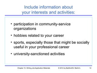 Include information about
         your interests and activities:

• participation in community-service
  organizations
• hobbies related to your career
• sports, especially those that might be socially
  useful in your professional career
• university-sanctioned activities


    Chapter 15. Writing Job-Application Materials   © 2012 by Bedford/St. Martin's   14
 