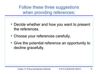 Follow these three suggestions
      when providing references:

• Decide whether and how you want to present
  the references.
• Choose your references carefully.
• Give the potential reference an opportunity to
  decline gracefully.




    Chapter 15. Writing Job-Application Materials   © 2012 by Bedford/St. Martin's   15
 
