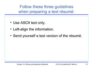 Follow these three guidelines
      when preparing a text résumé:

• Use ASCII text only.
• Left-align the information.
• Send yourself a test version of the résumé.




    Chapter 15. Writing Job-Application Materials   © 2012 by Bedford/St. Martin's   19
 
