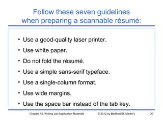 Follow these seven guidelines
 when preparing a scannable résumé:

• Use a good-quality laser printer.
• Use white paper.
• Do not fold the résumé.
• Use a simple sans-serif typeface.
• Use a single-column format.
• Use wide margins.
• Use the space bar instead of the tab key.
    Chapter 15. Writing Job-Application Materials   © 2012 by Bedford/St. Martin's   20
 