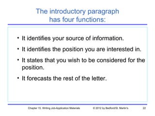 The introductory paragraph
              has four functions:

• It identifies your source of information.
• It identifies the position you are interested in.
• It states that you wish to be considered for the
  position.
• It forecasts the rest of the letter.



    Chapter 15. Writing Job-Application Materials   © 2012 by Bedford/St. Martin's   22
 