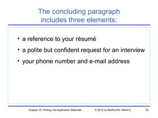 The concluding paragraph
             includes three elements:

• a reference to your résumé
• a polite but confident request for an interview
• your phone number and e-mail address




    Chapter 15. Writing Job-Application Materials   © 2012 by Bedford/St. Martin's   23
 