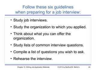 Follow these six guidelines
   when preparing for a job interview:
• Study job interviews.
• Study the organization to which you applied.
• Think about what you can offer the
  organization.
• Study lists of common interview questions.
• Compile a list of questions you wish to ask.
• Rehearse the interview.

    Chapter 15. Writing Job-Application Materials   © 2012 by Bedford/St. Martin's   24
 