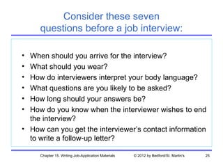 Consider these seven
     questions before a job interview:

• When should you arrive for the interview?
• What should you wear?
• How do interviewers interpret your body language?
• What questions are you likely to be asked?
• How long should your answers be?
• How do you know when the interviewer wishes to end
  the interview?
• How can you get the interviewer’s contact information
  to write a follow-up letter?

     Chapter 15. Writing Job-Application Materials   © 2012 by Bedford/St. Martin's   25
 