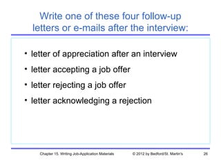 Write one of these four follow-up
  letters or e-mails after the interview:

• letter of appreciation after an interview
• letter accepting a job offer
• letter rejecting a job offer
• letter acknowledging a rejection




    Chapter 15. Writing Job-Application Materials   © 2012 by Bedford/St. Martin's   26
 