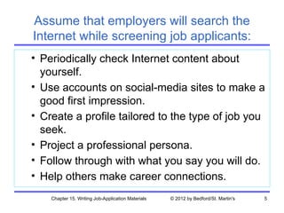 Assume that employers will search the
Internet while screening job applicants:
• Periodically check Internet content about
  yourself.
• Use accounts on social-media sites to make a
  good first impression.
• Create a profile tailored to the type of job you
  seek.
• Project a professional persona.
• Follow through with what you say you will do.
• Help others make career connections.
    Chapter 15. Writing Job-Application Materials   © 2012 by Bedford/St. Martin's   5
 