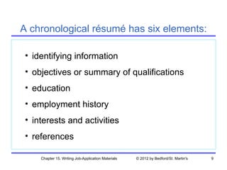A chronological résumé has six elements:

 • identifying information
 • objectives or summary of qualifications
 • education
 • employment history
 • interests and activities
 • references

     Chapter 15. Writing Job-Application Materials   © 2012 by Bedford/St. Martin's   9
 