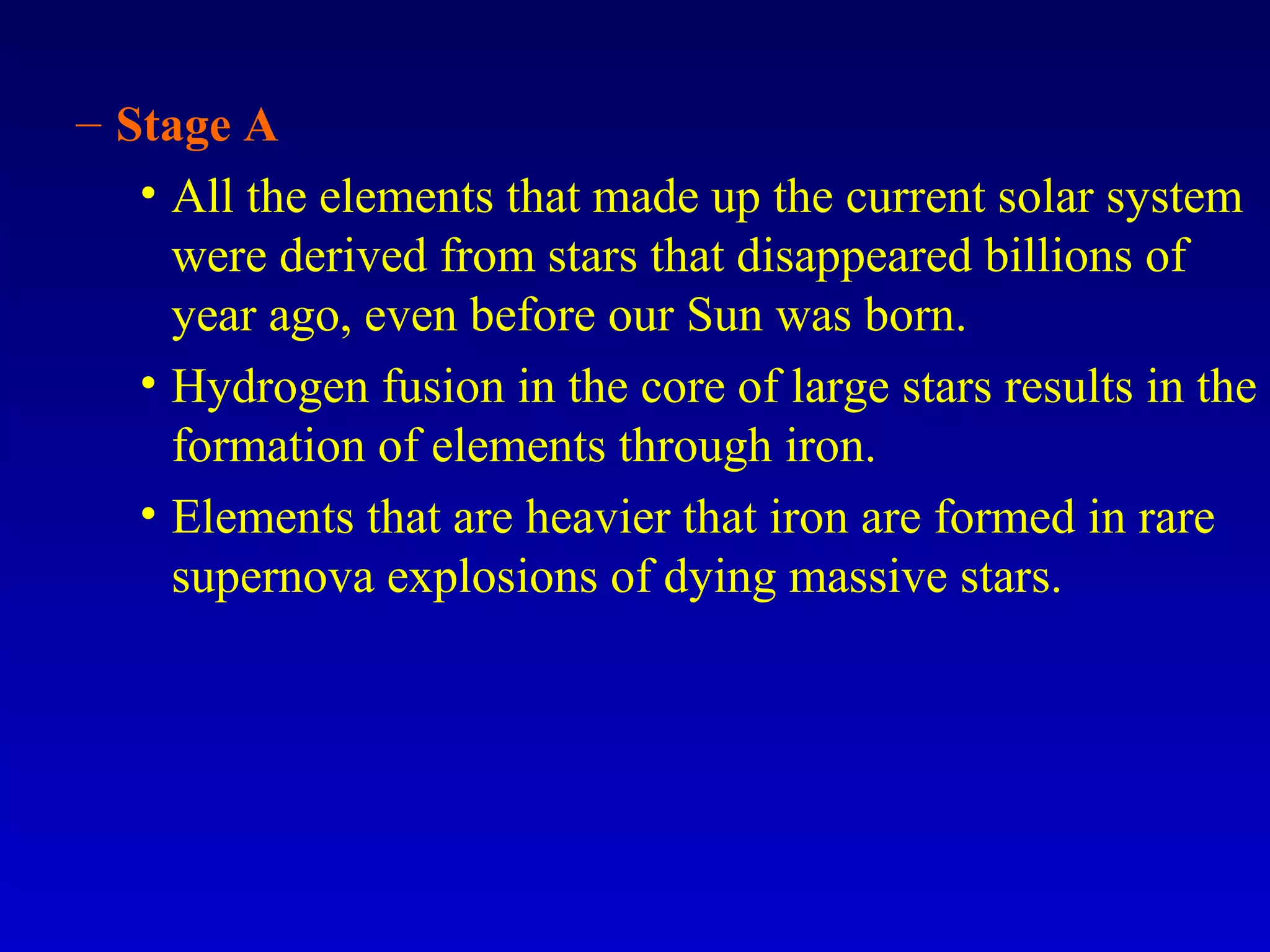 – Stage A
• All the elements that made up the current solar system
were derived from stars that disappeared billions of
year ago, even before our Sun was born.
• Hydrogen fusion in the core of large stars results in the
formation of elements through iron.
• Elements that are heavier that iron are formed in rare
supernova explosions of dying massive stars.
 