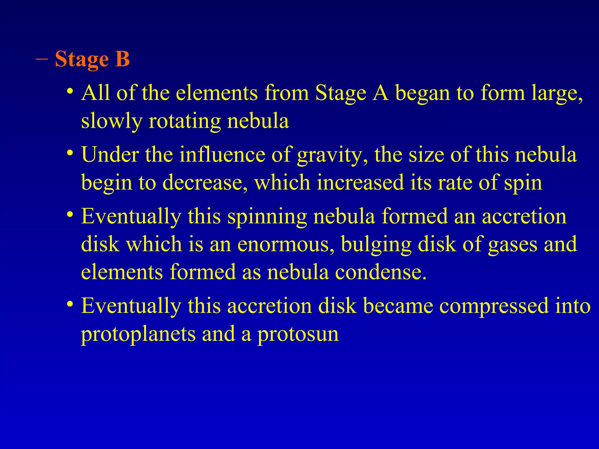 – Stage B
• All of the elements from Stage A began to form large,
slowly rotating nebula
• Under the influence of gravity, the size of this nebula
begin to decrease, which increased its rate of spin
• Eventually this spinning nebula formed an accretion
disk which is an enormous, bulging disk of gases and
elements formed as nebula condense.
• Eventually this accretion disk became compressed into
protoplanets and a protosun
 