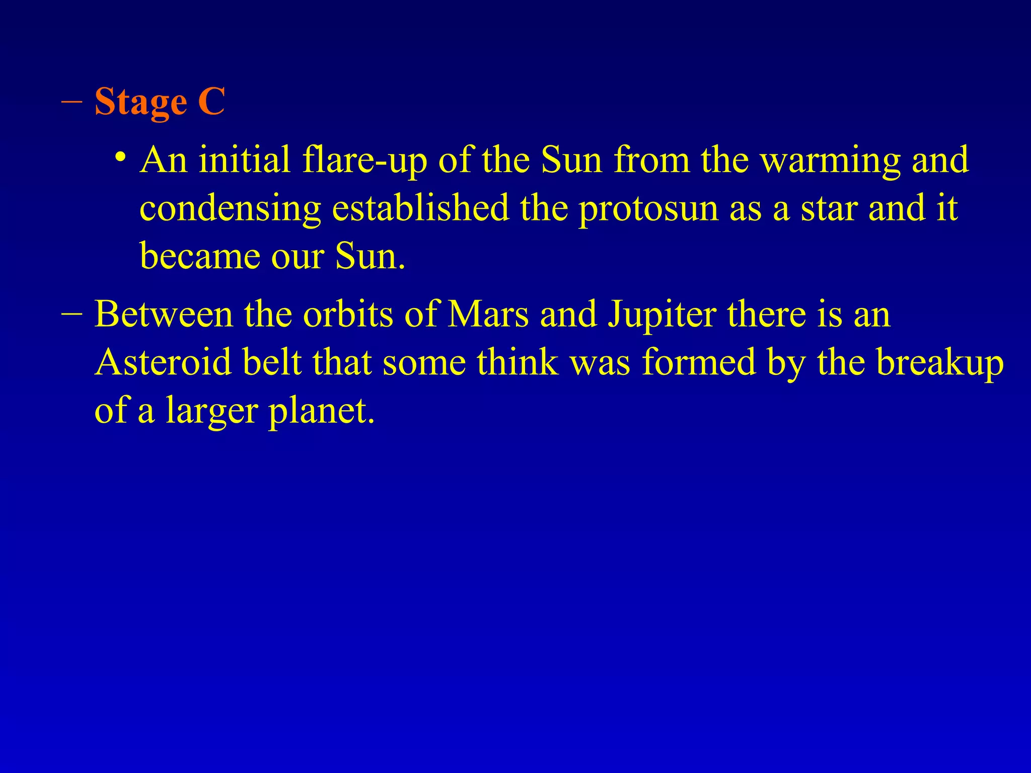 – Stage C
• An initial flare-up of the Sun from the warming and
condensing established the protosun as a star and it
became our Sun.
– Between the orbits of Mars and Jupiter there is an
Asteroid belt that some think was formed by the breakup
of a larger planet.
 