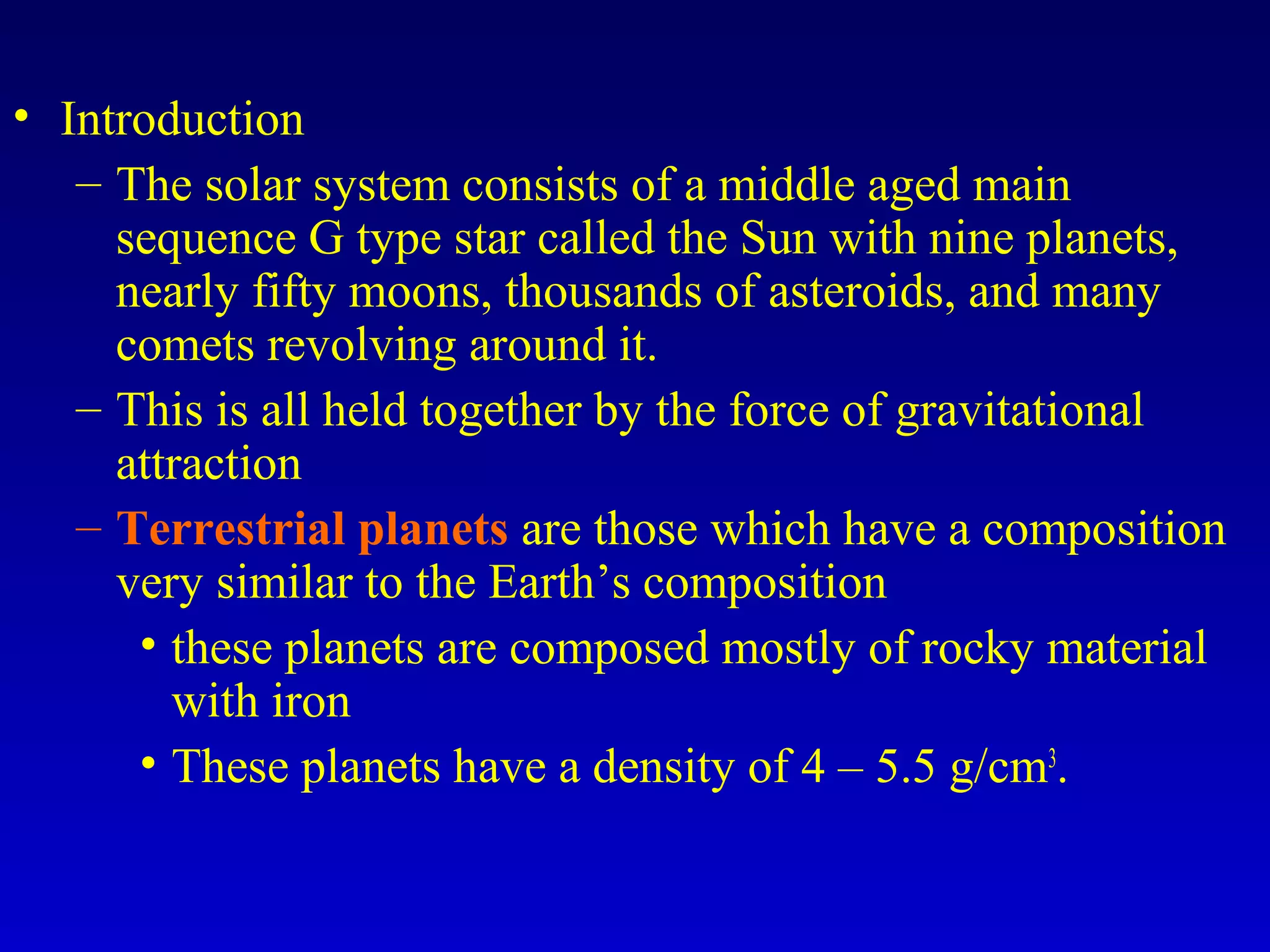 • Introduction
– The solar system consists of a middle aged main
sequence G type star called the Sun with nine planets,
nearly fifty moons, thousands of asteroids, and many
comets revolving around it.
– This is all held together by the force of gravitational
attraction
– Terrestrial planets are those which have a composition
very similar to the Earth’s composition
• these planets are composed mostly of rocky material
with iron
• These planets have a density of 4 – 5.5 g/cm3
.
 