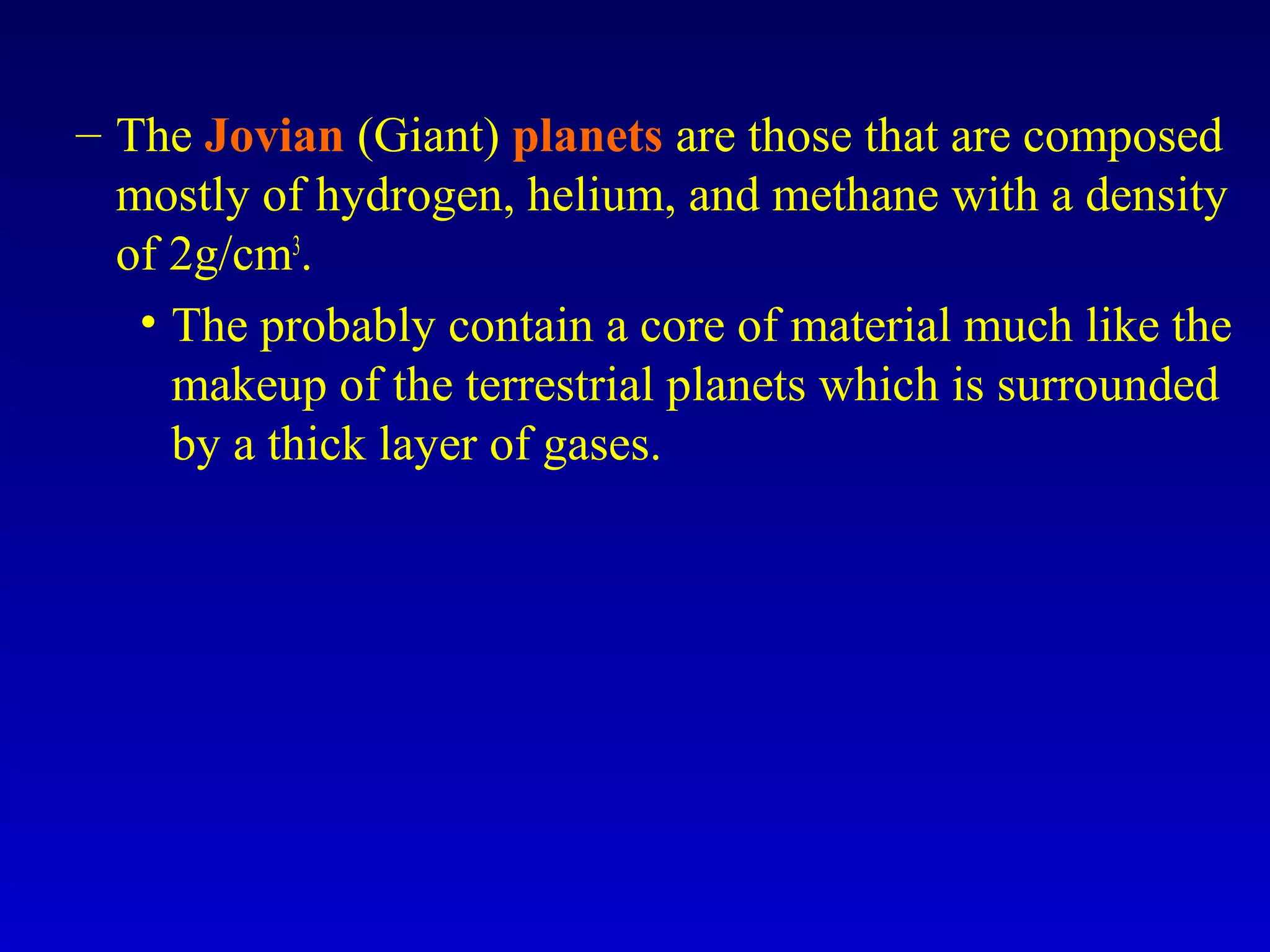 – The Jovian (Giant) planets are those that are composed
mostly of hydrogen, helium, and methane with a density
of 2g/cm3
.
• The probably contain a core of material much like the
makeup of the terrestrial planets which is surrounded
by a thick layer of gases.
 