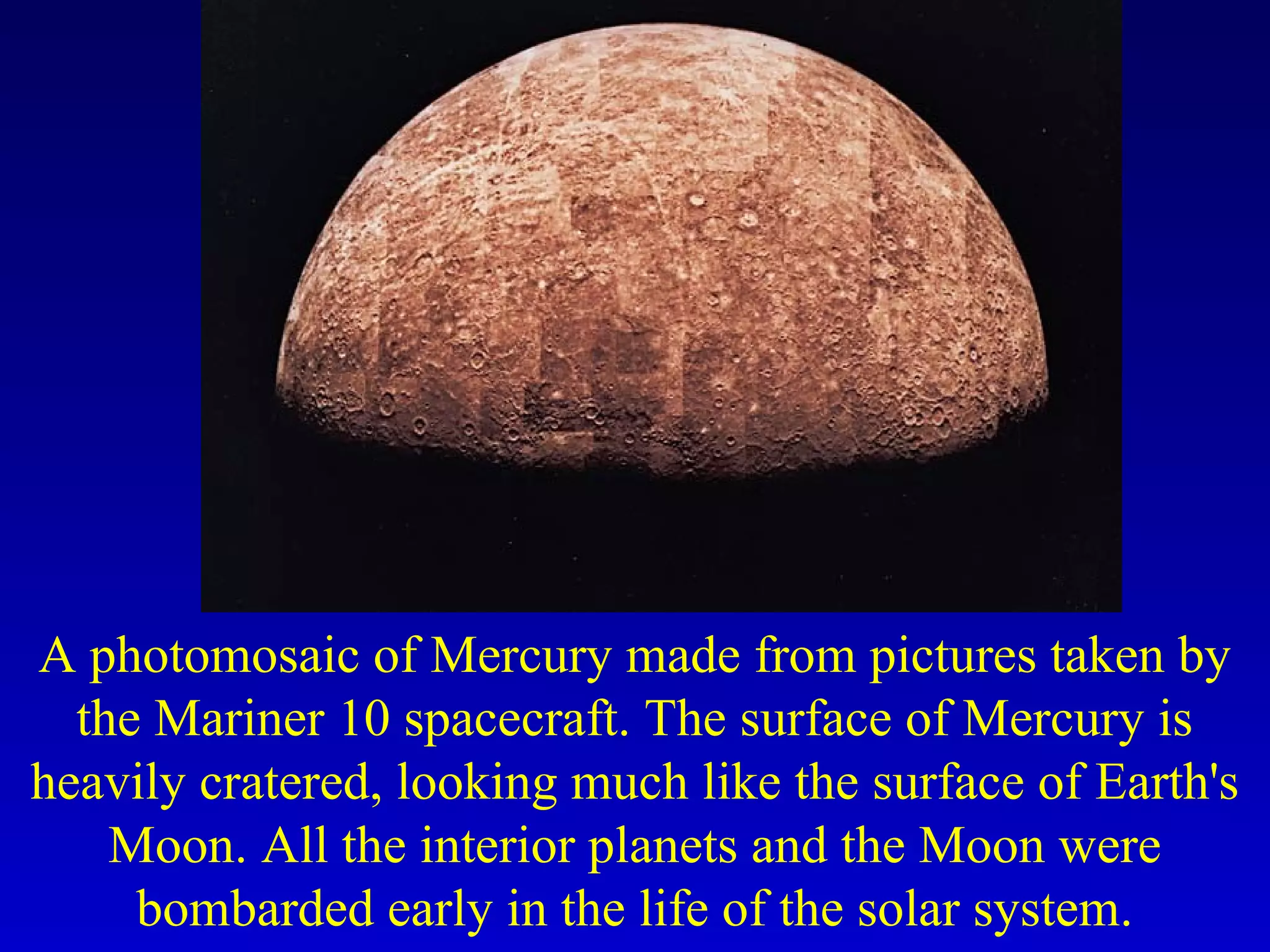 A photomosaic of Mercury made from pictures taken by
the Mariner 10 spacecraft. The surface of Mercury is
heavily cratered, looking much like the surface of Earth's
Moon. All the interior planets and the Moon were
bombarded early in the life of the solar system.
 