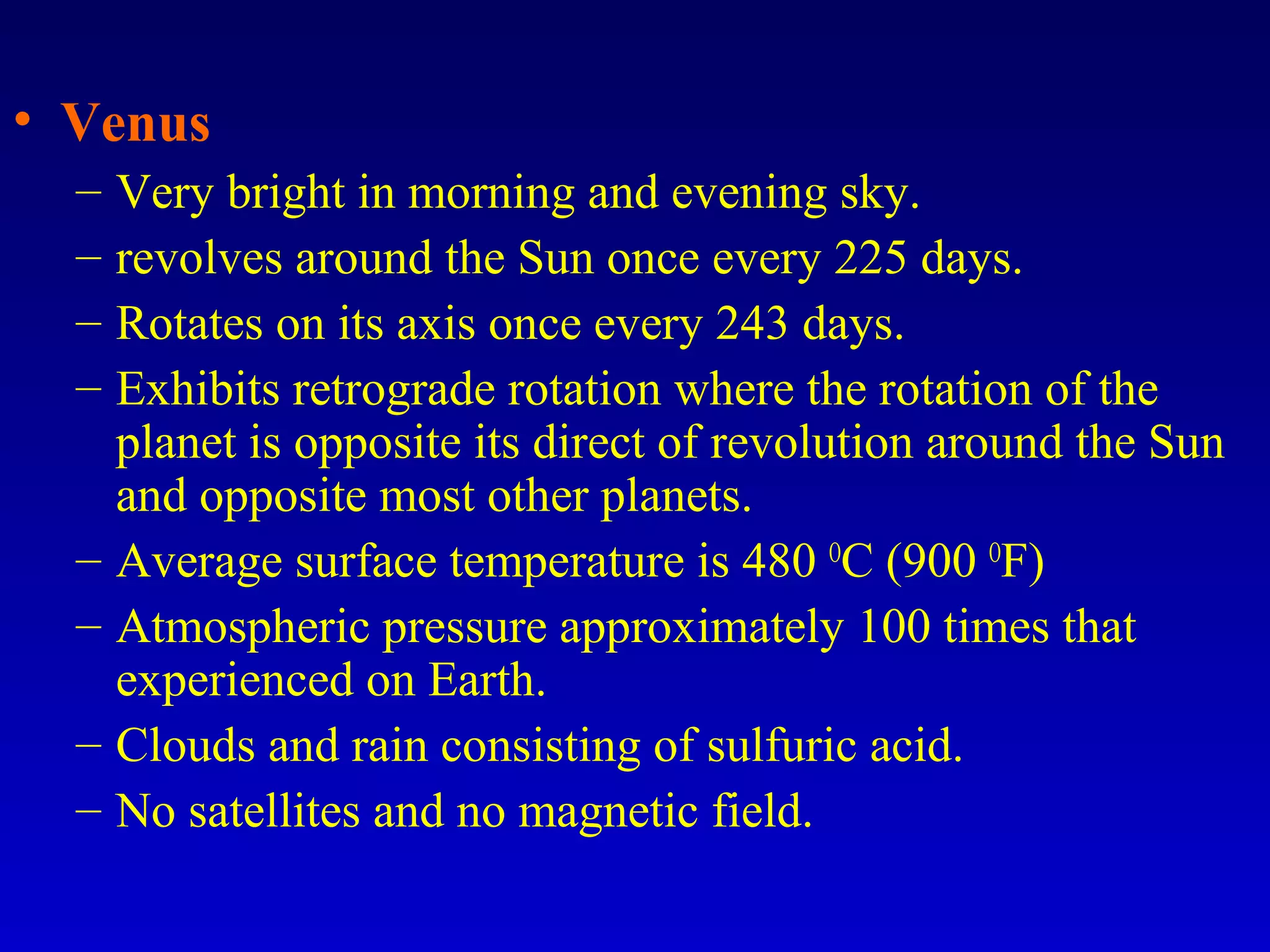 • Venus
– Very bright in morning and evening sky.
– revolves around the Sun once every 225 days.
– Rotates on its axis once every 243 days.
– Exhibits retrograde rotation where the rotation of the
planet is opposite its direct of revolution around the Sun
and opposite most other planets.
– Average surface temperature is 480 O
C (900 O
F)
– Atmospheric pressure approximately 100 times that
experienced on Earth.
– Clouds and rain consisting of sulfuric acid.
– No satellites and no magnetic field.
 