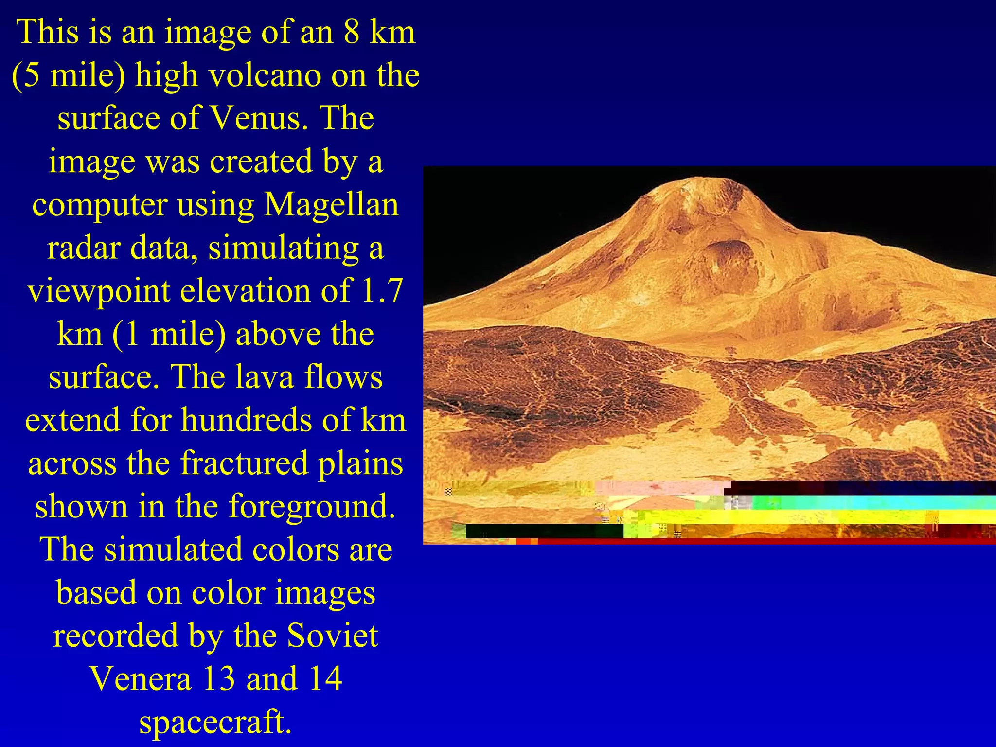 This is an image of an 8 km
(5 mile) high volcano on the
surface of Venus. The
image was created by a
computer using Magellan
radar data, simulating a
viewpoint elevation of 1.7
km (1 mile) above the
surface. The lava flows
extend for hundreds of km
across the fractured plains
shown in the foreground.
The simulated colors are
based on color images
recorded by the Soviet
Venera 13 and 14
spacecraft.
 