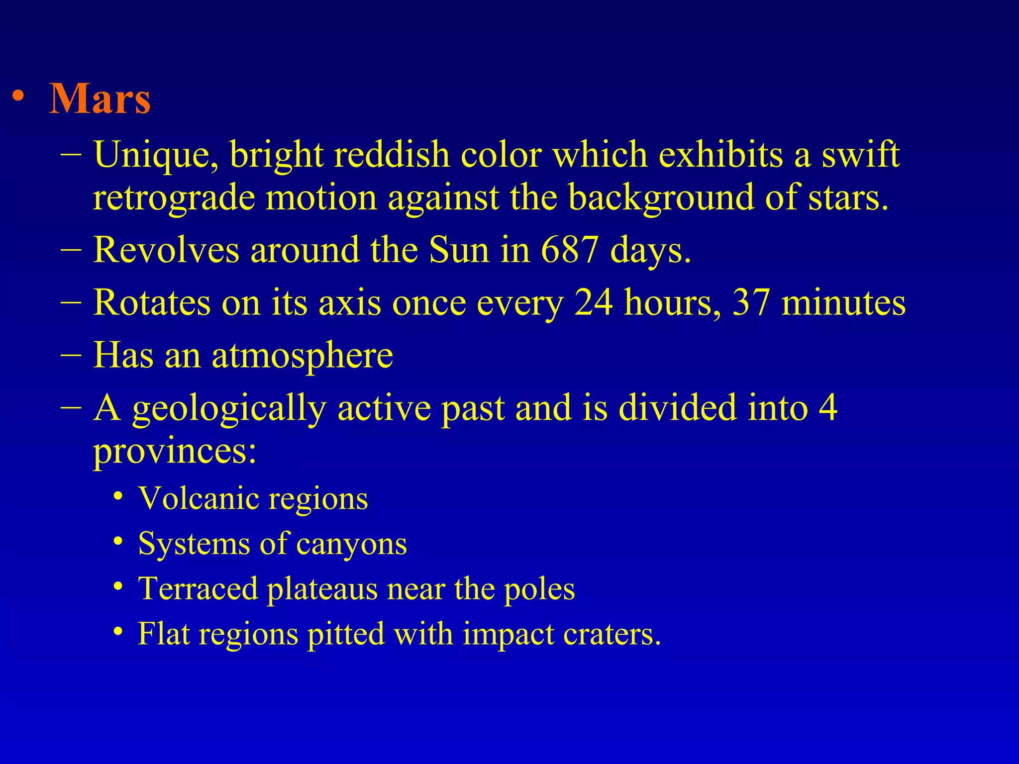 • Mars
– Unique, bright reddish color which exhibits a swift
retrograde motion against the background of stars.
– Revolves around the Sun in 687 days.
– Rotates on its axis once every 24 hours, 37 minutes
– Has an atmosphere
– A geologically active past and is divided into 4
provinces:
• Volcanic regions
• Systems of canyons
• Terraced plateaus near the poles
• Flat regions pitted with impact craters.
 