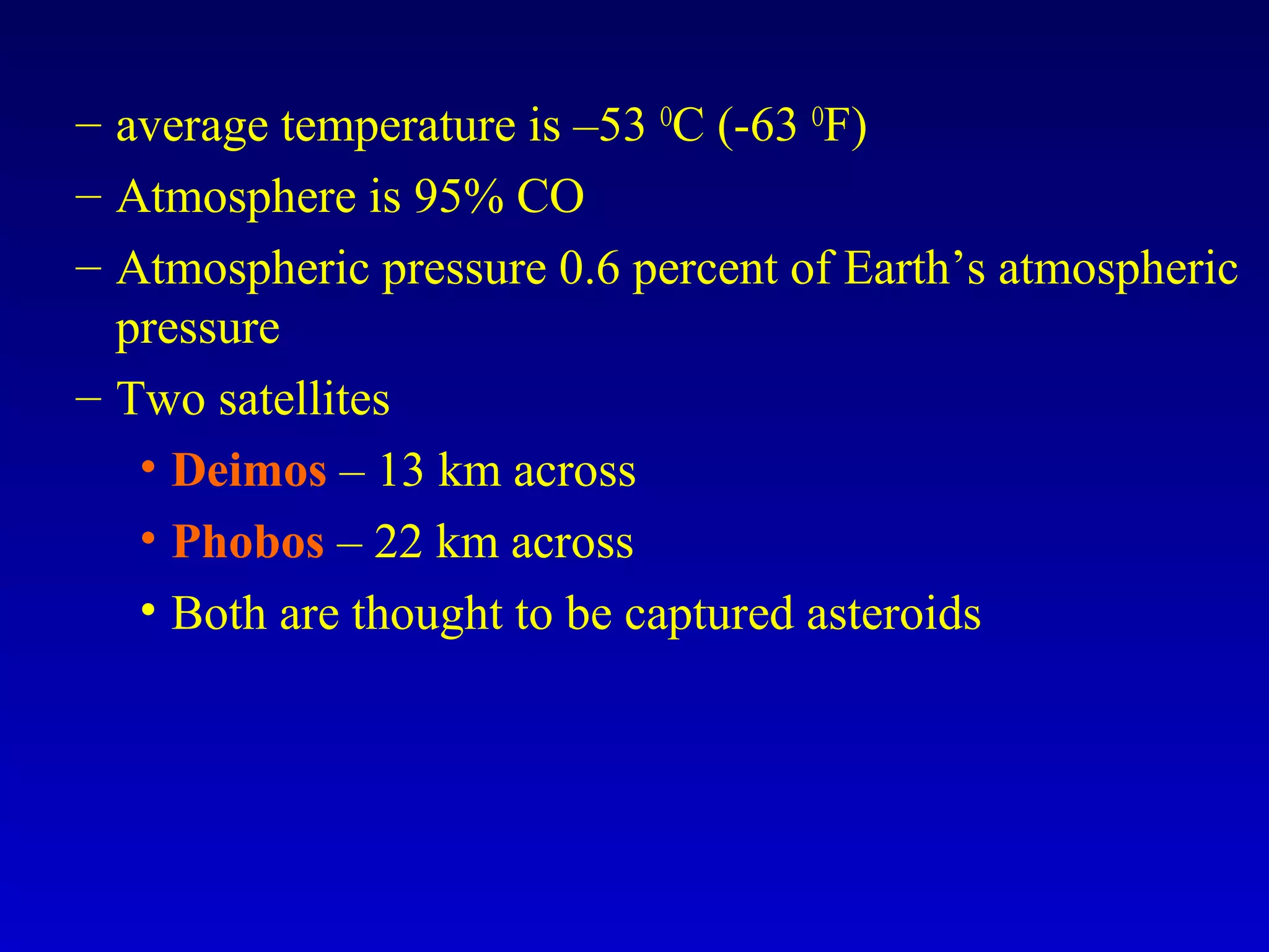 – average temperature is –53 O
C (-63 O
F)
– Atmosphere is 95% CO
– Atmospheric pressure 0.6 percent of Earth’s atmospheric
pressure
– Two satellites
• Deimos – 13 km across
• Phobos – 22 km across
• Both are thought to be captured asteroids
 