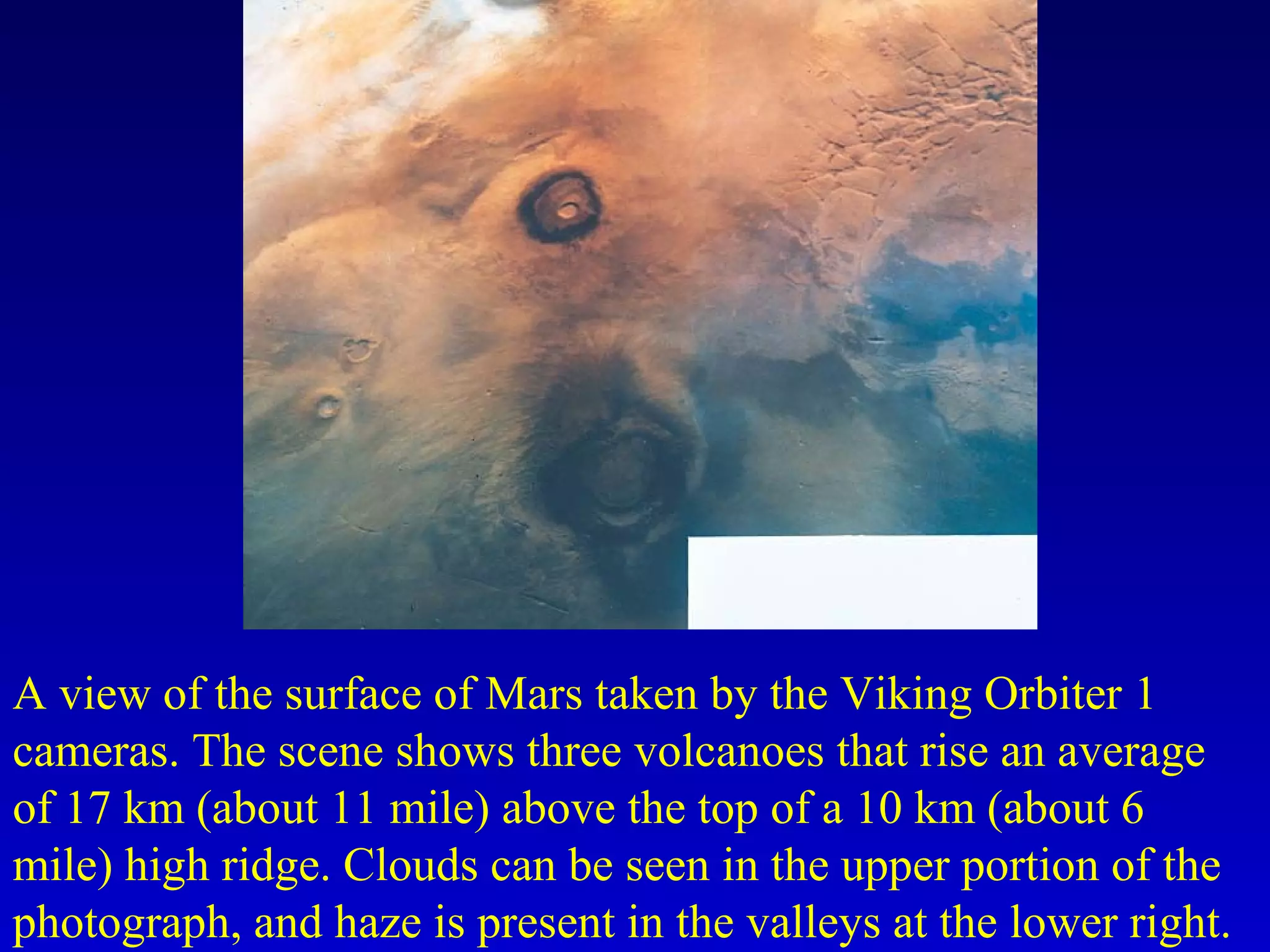 A view of the surface of Mars taken by the Viking Orbiter 1
cameras. The scene shows three volcanoes that rise an average
of 17 km (about 11 mile) above the top of a 10 km (about 6
mile) high ridge. Clouds can be seen in the upper portion of the
photograph, and haze is present in the valleys at the lower right.
 