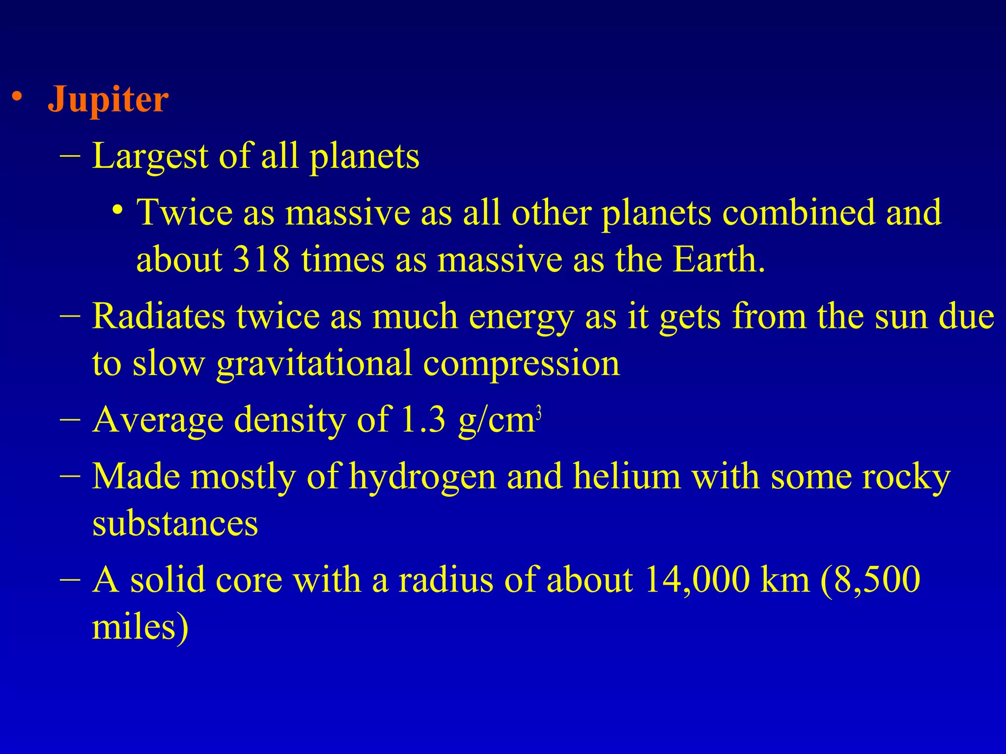 • Jupiter
– Largest of all planets
• Twice as massive as all other planets combined and
about 318 times as massive as the Earth.
– Radiates twice as much energy as it gets from the sun due
to slow gravitational compression
– Average density of 1.3 g/cm3
– Made mostly of hydrogen and helium with some rocky
substances
– A solid core with a radius of about 14,000 km (8,500
miles)
 