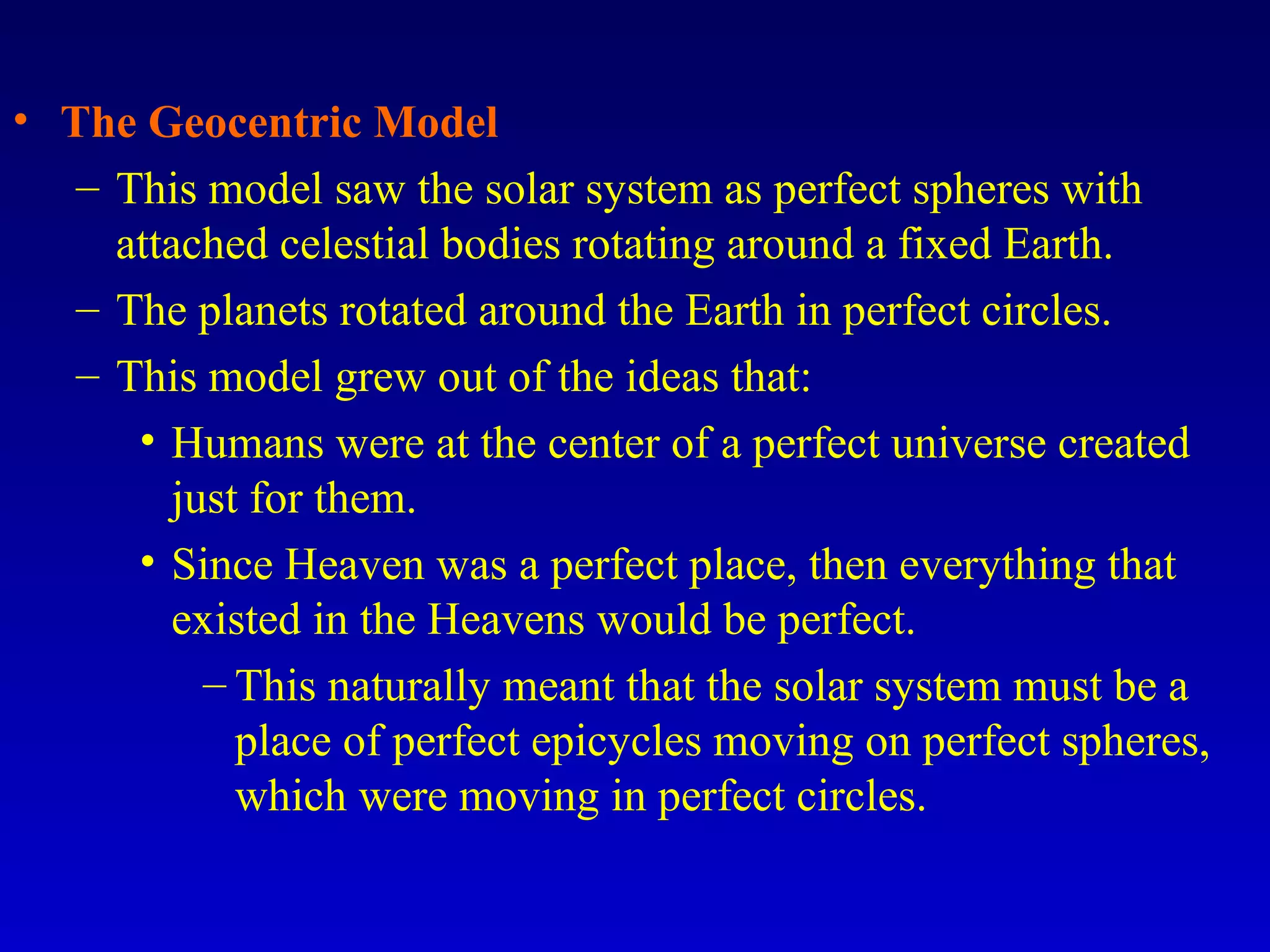 • The Geocentric Model
– This model saw the solar system as perfect spheres with
attached celestial bodies rotating around a fixed Earth.
– The planets rotated around the Earth in perfect circles.
– This model grew out of the ideas that:
• Humans were at the center of a perfect universe created
just for them.
• Since Heaven was a perfect place, then everything that
existed in the Heavens would be perfect.
– This naturally meant that the solar system must be a
place of perfect epicycles moving on perfect spheres,
which were moving in perfect circles.
 