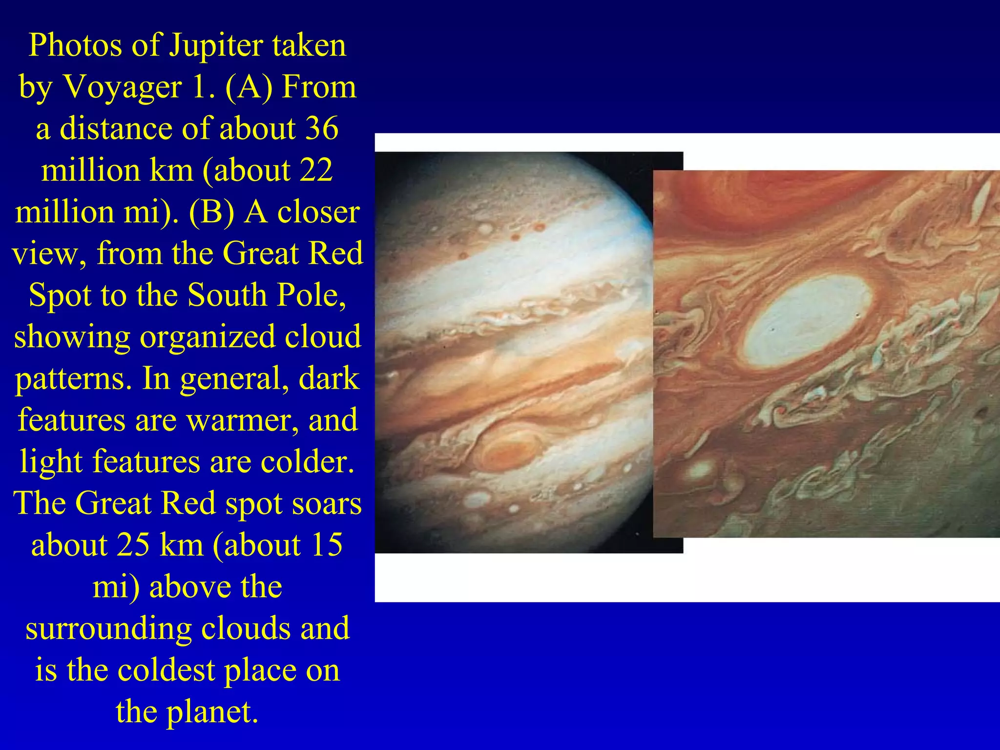 Photos of Jupiter taken
by Voyager 1. (A) From
a distance of about 36
million km (about 22
million mi). (B) A closer
view, from the Great Red
Spot to the South Pole,
showing organized cloud
patterns. In general, dark
features are warmer, and
light features are colder.
The Great Red spot soars
about 25 km (about 15
mi) above the
surrounding clouds and
is the coldest place on
the planet.
 