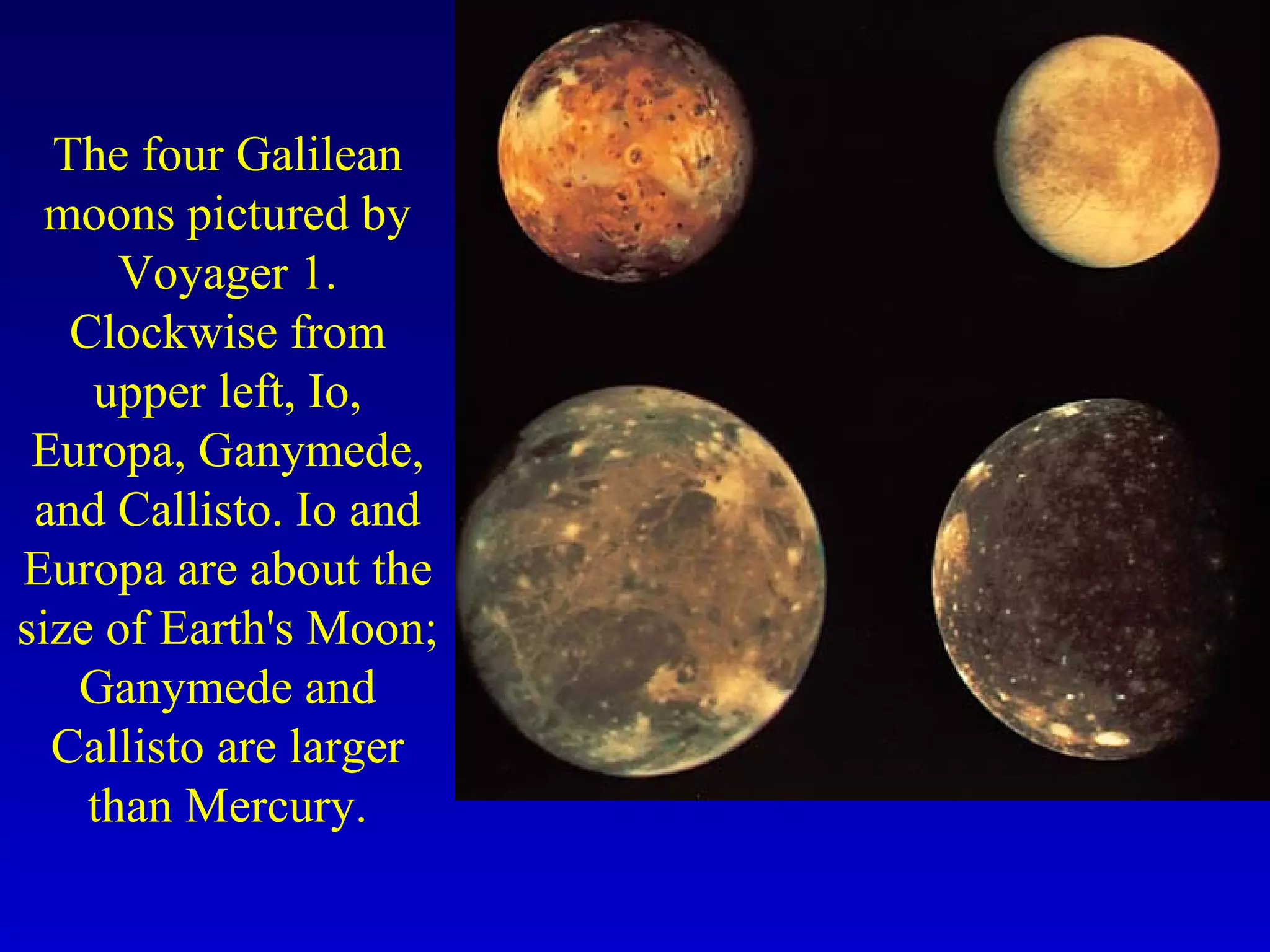 The four Galilean
moons pictured by
Voyager 1.
Clockwise from
upper left, Io,
Europa, Ganymede,
and Callisto. Io and
Europa are about the
size of Earth's Moon;
Ganymede and
Callisto are larger
than Mercury.
 