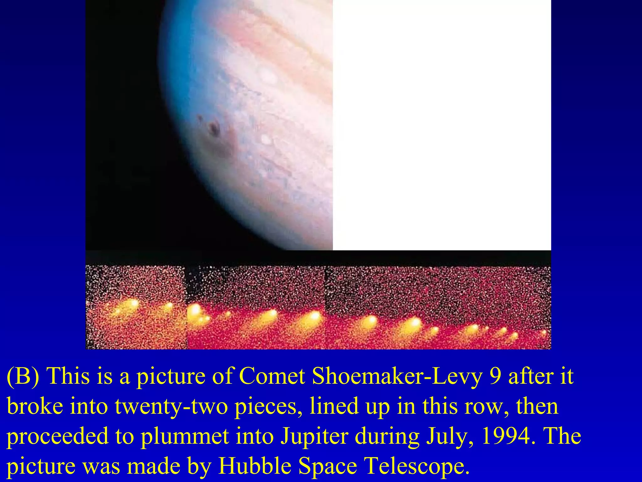 (B) This is a picture of Comet Shoemaker-Levy 9 after it
broke into twenty-two pieces, lined up in this row, then
proceeded to plummet into Jupiter during July, 1994. The
picture was made by Hubble Space Telescope.
 
