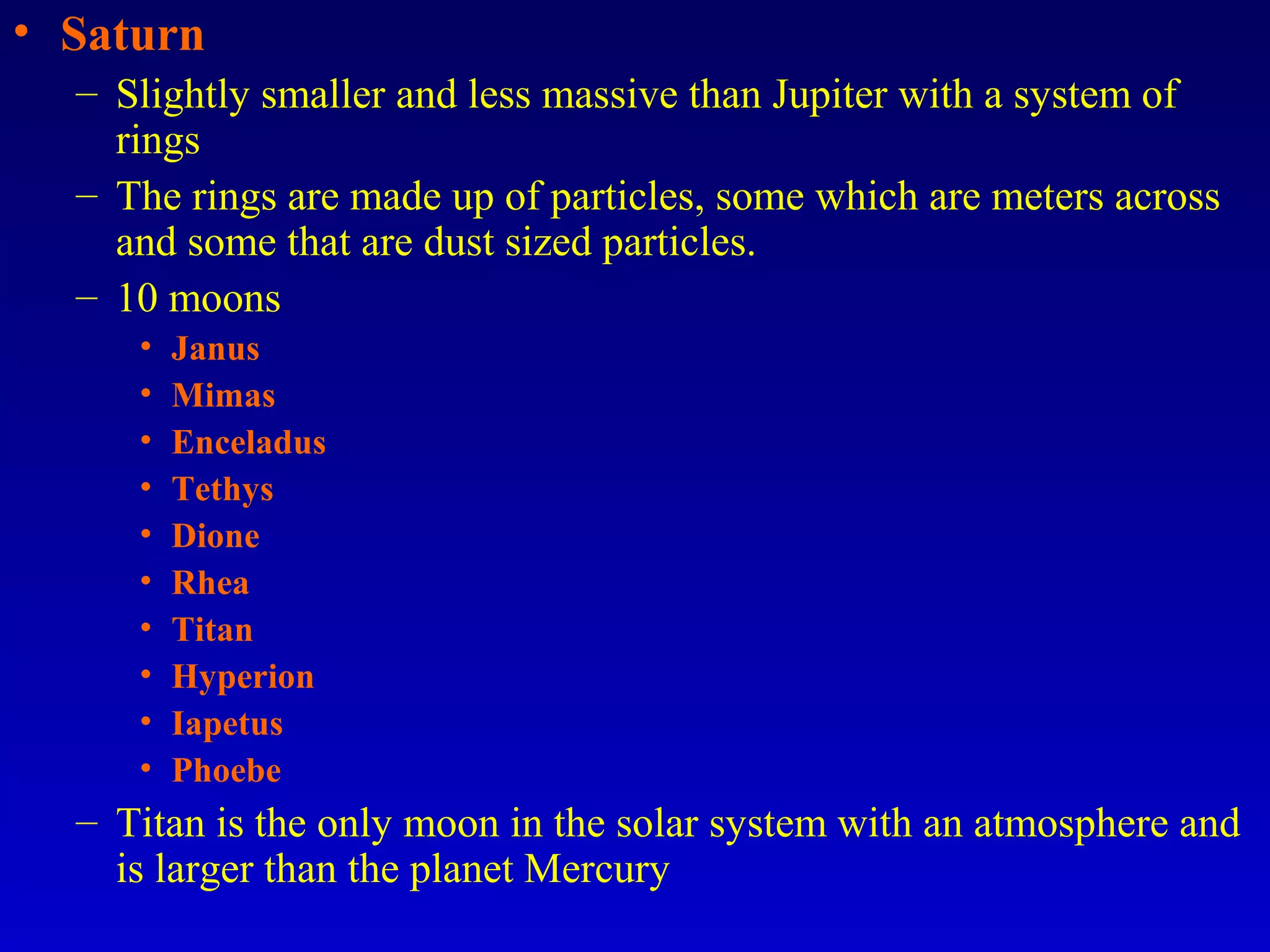 • Saturn
– Slightly smaller and less massive than Jupiter with a system of
rings
– The rings are made up of particles, some which are meters across
and some that are dust sized particles.
– 10 moons
• Janus
• Mimas
• Enceladus
• Tethys
• Dione
• Rhea
• Titan
• Hyperion
• Iapetus
• Phoebe
– Titan is the only moon in the solar system with an atmosphere and
is larger than the planet Mercury
 