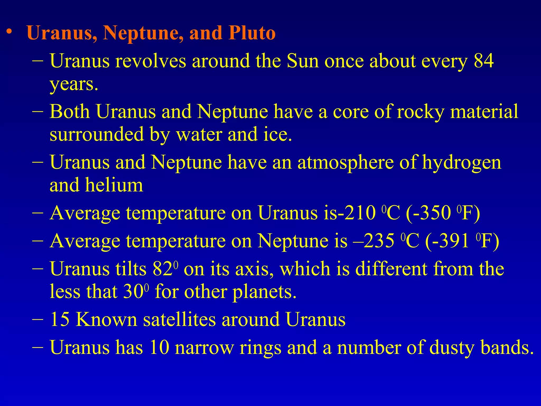 • Uranus, Neptune, and Pluto
– Uranus revolves around the Sun once about every 84
years.
– Both Uranus and Neptune have a core of rocky material
surrounded by water and ice.
– Uranus and Neptune have an atmosphere of hydrogen
and helium
– Average temperature on Uranus is-210 O
C (-350 O
F)
– Average temperature on Neptune is –235 O
C (-391 O
F)
– Uranus tilts 82O
on its axis, which is different from the
less that 30O
for other planets.
– 15 Known satellites around Uranus
– Uranus has 10 narrow rings and a number of dusty bands.
 