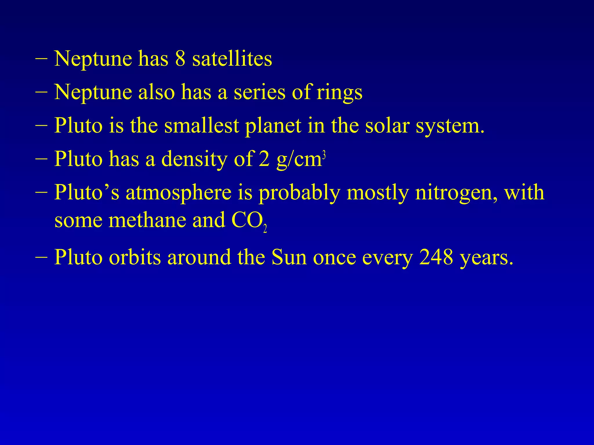 – Neptune has 8 satellites
– Neptune also has a series of rings
– Pluto is the smallest planet in the solar system.
– Pluto has a density of 2 g/cm3
– Pluto’s atmosphere is probably mostly nitrogen, with
some methane and CO2
– Pluto orbits around the Sun once every 248 years.
 