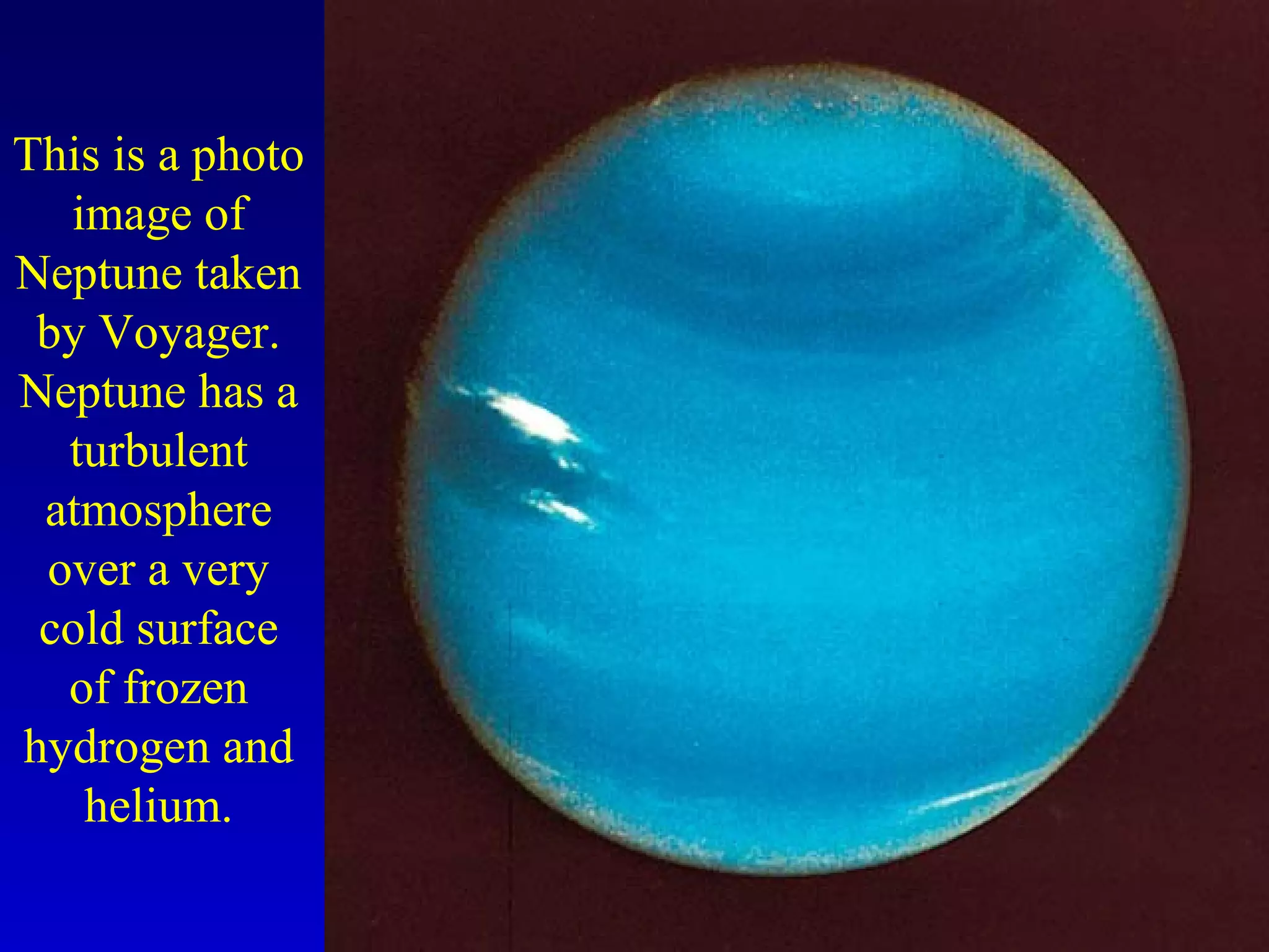 This is a photo
image of
Neptune taken
by Voyager.
Neptune has a
turbulent
atmosphere
over a very
cold surface
of frozen
hydrogen and
helium.
 