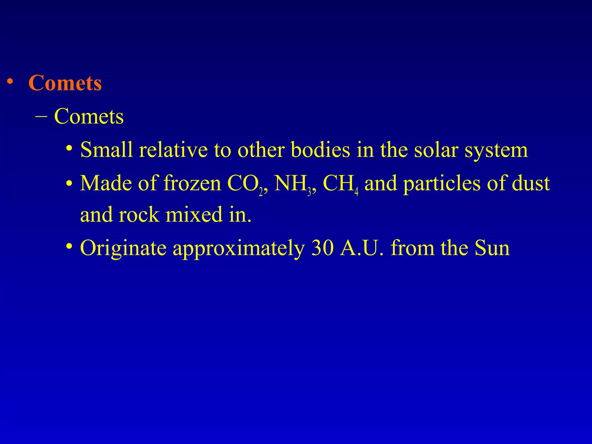 • Comets
– Comets
• Small relative to other bodies in the solar system
• Made of frozen CO2, NH3, CH4 and particles of dust
and rock mixed in.
• Originate approximately 30 A.U. from the Sun
 
