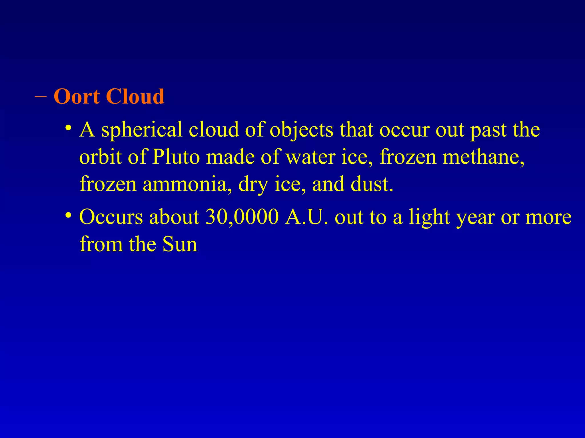 – Oort Cloud
• A spherical cloud of objects that occur out past the
orbit of Pluto made of water ice, frozen methane,
frozen ammonia, dry ice, and dust.
• Occurs about 30,0000 A.U. out to a light year or more
from the Sun
 