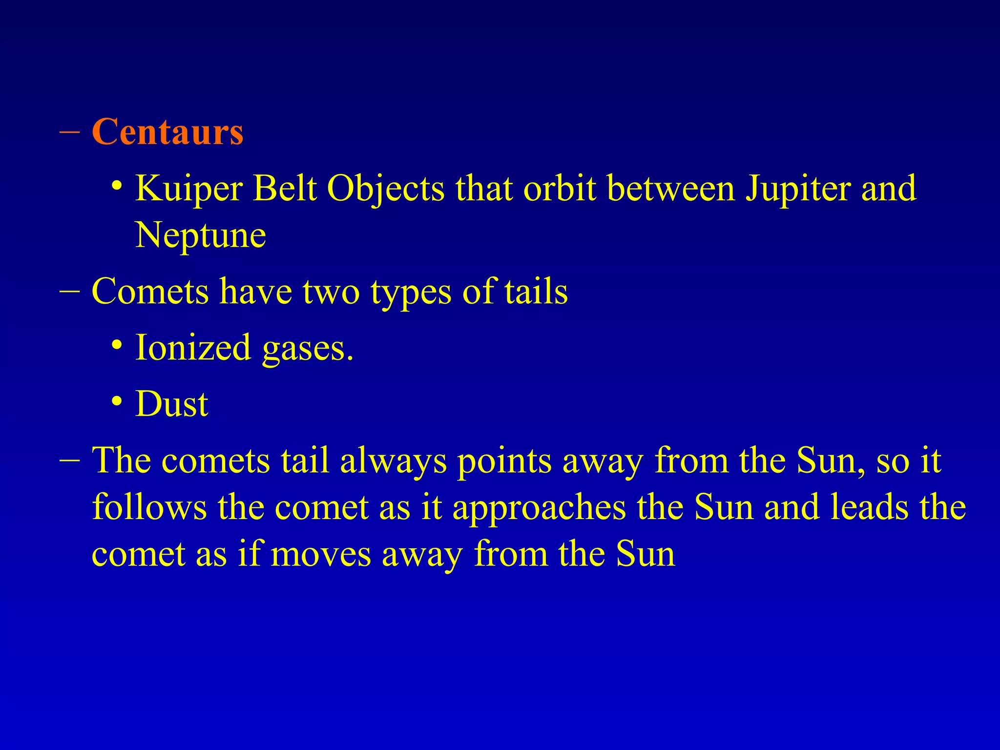 – Centaurs
• Kuiper Belt Objects that orbit between Jupiter and
Neptune
– Comets have two types of tails
• Ionized gases.
• Dust
– The comets tail always points away from the Sun, so it
follows the comet as it approaches the Sun and leads the
comet as if moves away from the Sun
 