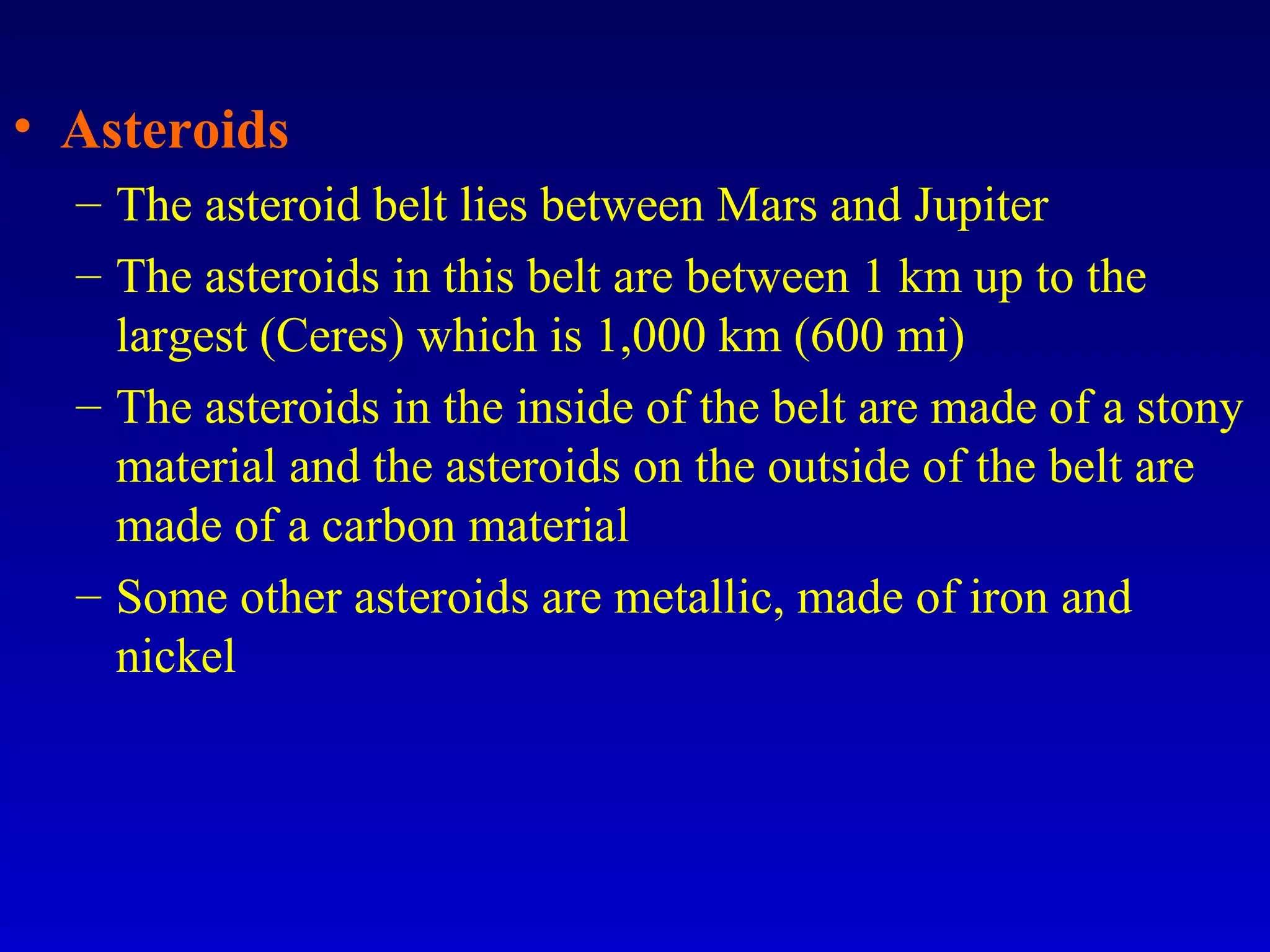 • Asteroids
– The asteroid belt lies between Mars and Jupiter
– The asteroids in this belt are between 1 km up to the
largest (Ceres) which is 1,000 km (600 mi)
– The asteroids in the inside of the belt are made of a stony
material and the asteroids on the outside of the belt are
made of a carbon material
– Some other asteroids are metallic, made of iron and
nickel
 