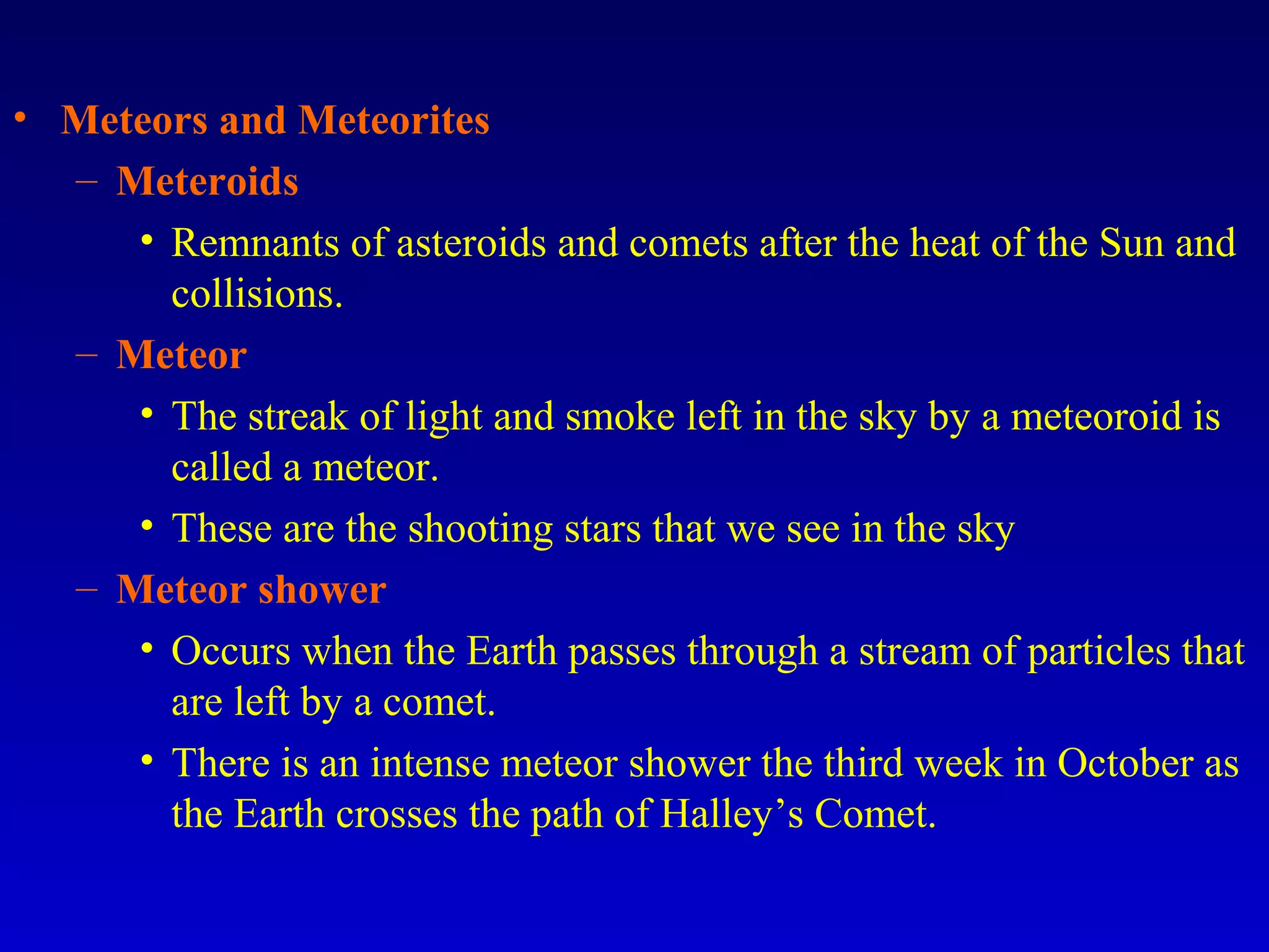 • Meteors and Meteorites
– Meteroids
• Remnants of asteroids and comets after the heat of the Sun and
collisions.
– Meteor
• The streak of light and smoke left in the sky by a meteoroid is
called a meteor.
• These are the shooting stars that we see in the sky
– Meteor shower
• Occurs when the Earth passes through a stream of particles that
are left by a comet.
• There is an intense meteor shower the third week in October as
the Earth crosses the path of Halley’s Comet.
 
