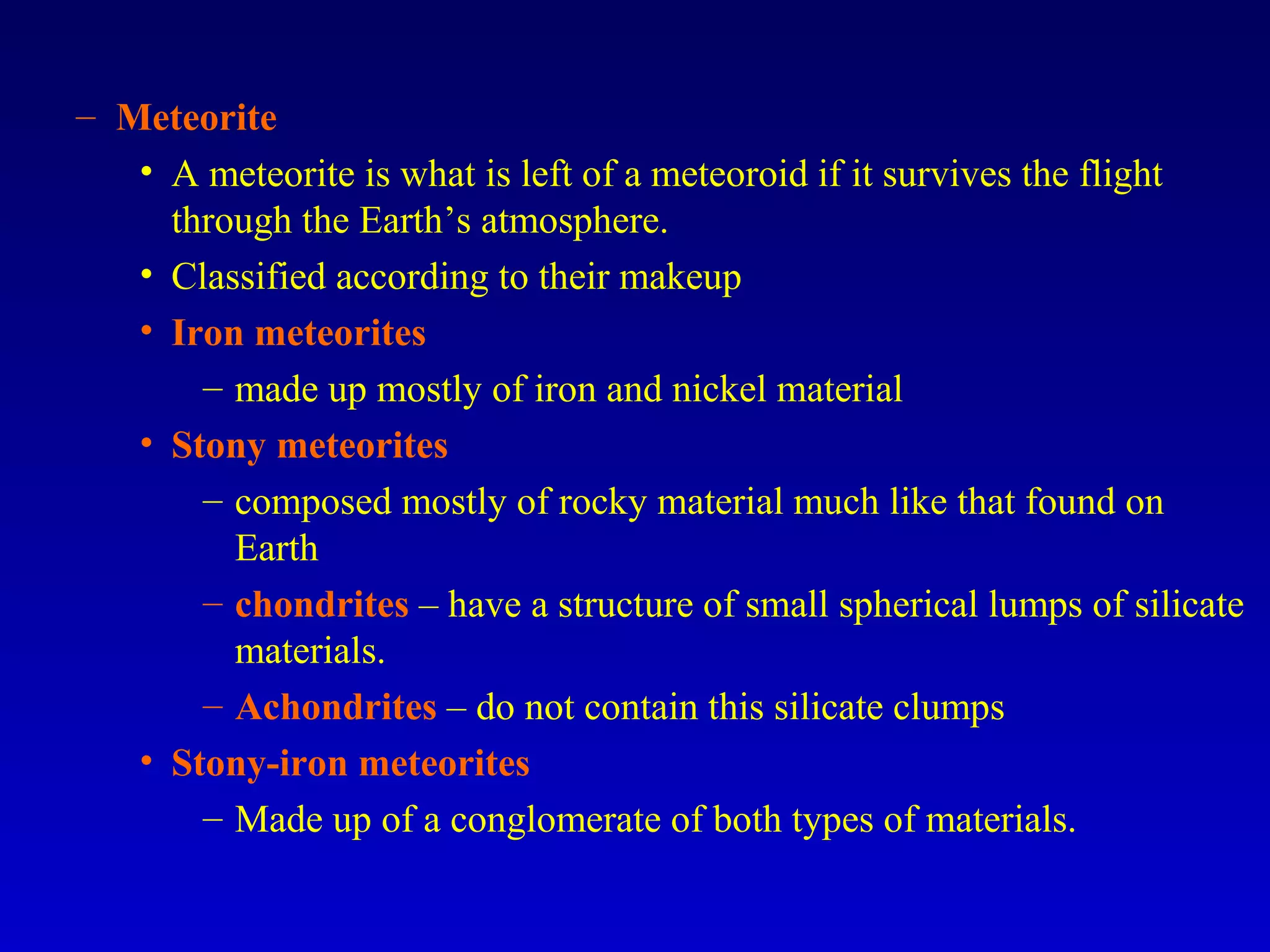 – Meteorite
• A meteorite is what is left of a meteoroid if it survives the flight
through the Earth’s atmosphere.
• Classified according to their makeup
• Iron meteorites
– made up mostly of iron and nickel material
• Stony meteorites
– composed mostly of rocky material much like that found on
Earth
– chondrites – have a structure of small spherical lumps of silicate
materials.
– Achondrites – do not contain this silicate clumps
• Stony-iron meteorites
– Made up of a conglomerate of both types of materials.
 