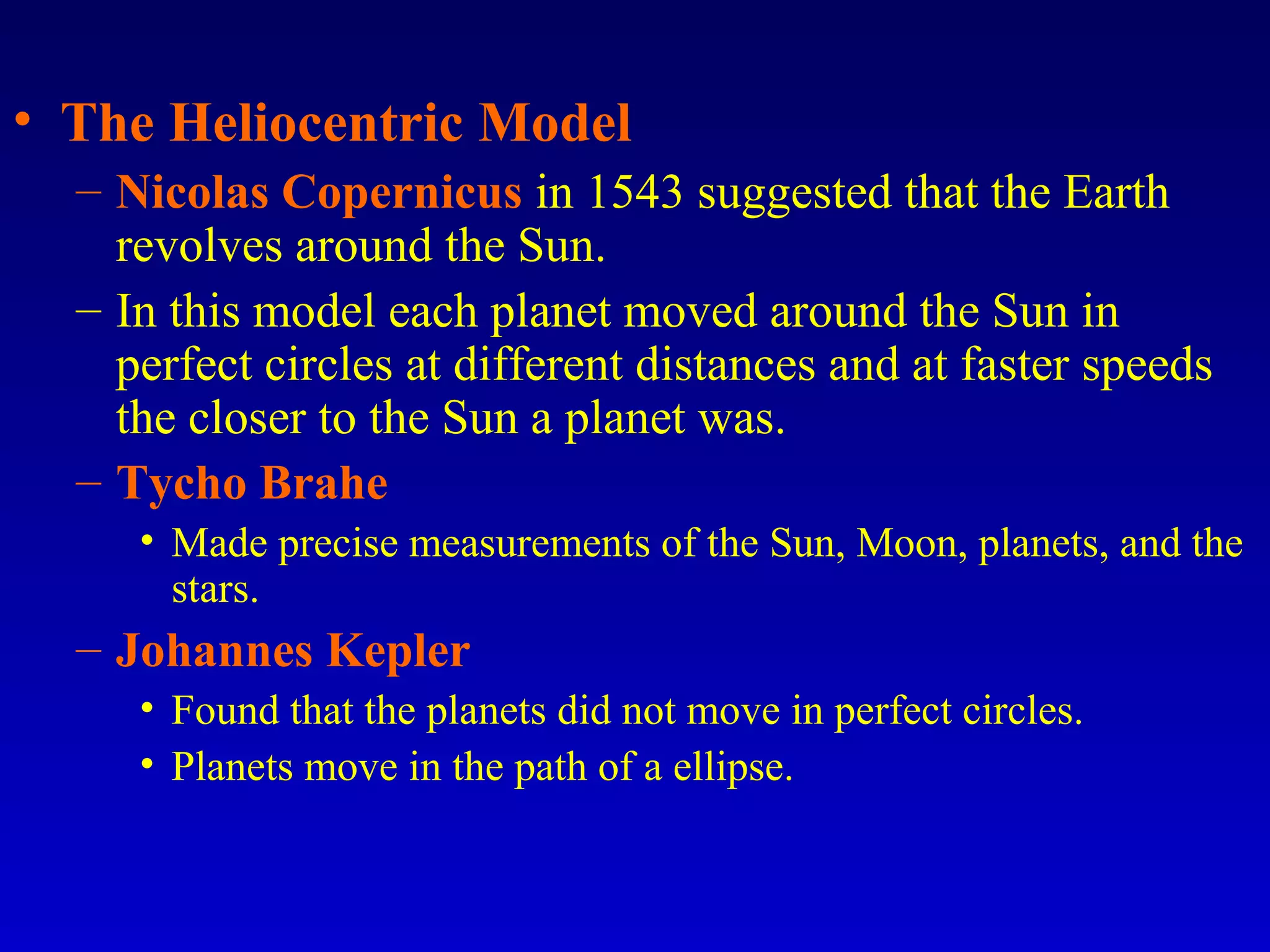 • The Heliocentric Model
– Nicolas Copernicus in 1543 suggested that the Earth
revolves around the Sun.
– In this model each planet moved around the Sun in
perfect circles at different distances and at faster speeds
the closer to the Sun a planet was.
– Tycho Brahe
• Made precise measurements of the Sun, Moon, planets, and the
stars.
– Johannes Kepler
• Found that the planets did not move in perfect circles.
• Planets move in the path of a ellipse.
 