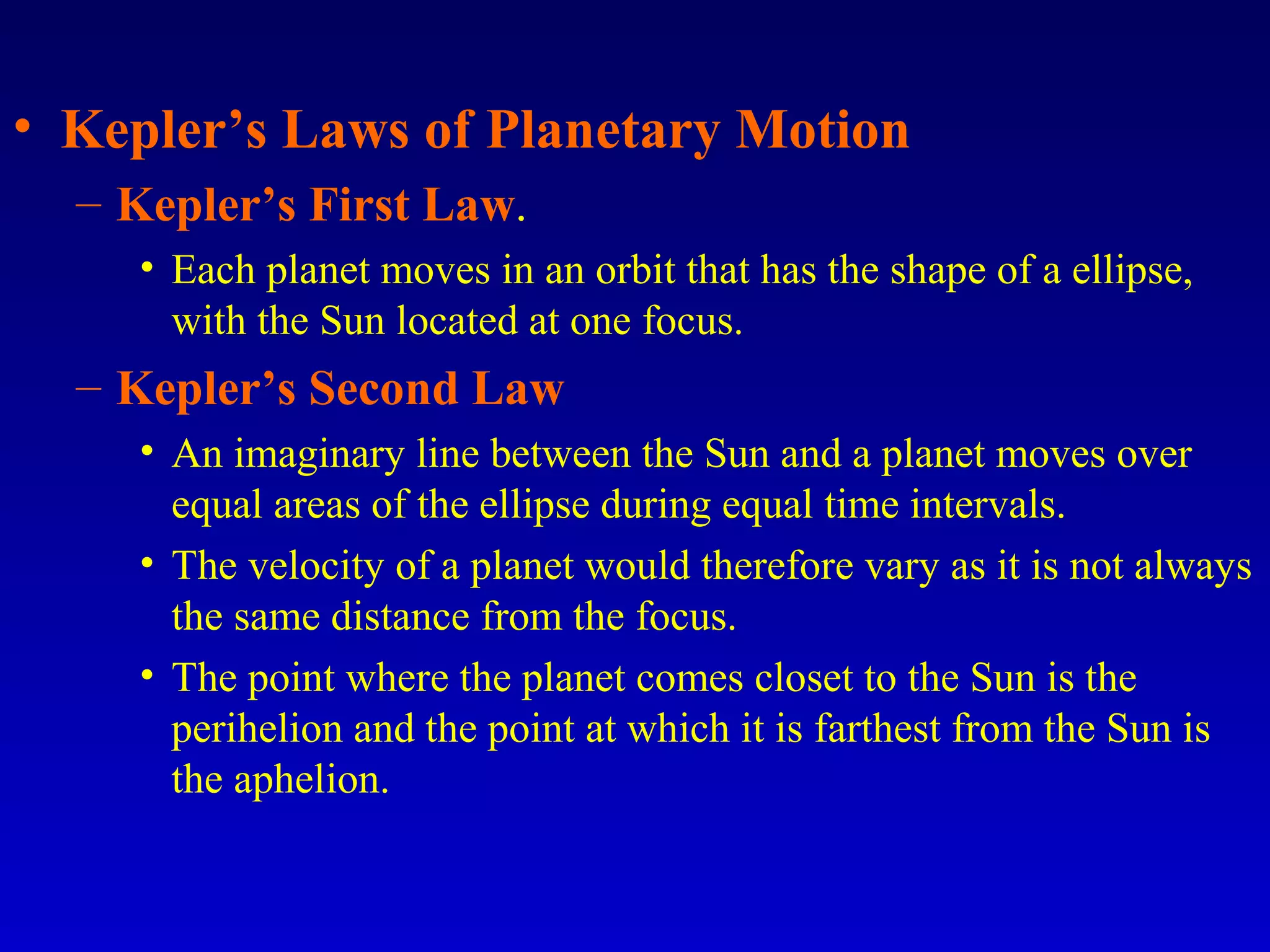 • Kepler’s Laws of Planetary Motion
– Kepler’s First Law.
• Each planet moves in an orbit that has the shape of a ellipse,
with the Sun located at one focus.
– Kepler’s Second Law
• An imaginary line between the Sun and a planet moves over
equal areas of the ellipse during equal time intervals.
• The velocity of a planet would therefore vary as it is not always
the same distance from the focus.
• The point where the planet comes closet to the Sun is the
perihelion and the point at which it is farthest from the Sun is
the aphelion.
 