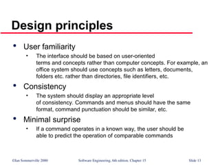 ©Ian Sommerville 2000 Software Engineering, 6th edition. Chapter 15 Slide 13
Design principles

User familiarity
• The interface should be based on user-oriented
terms and concepts rather than computer concepts. For example, an
office system should use concepts such as letters, documents,
folders etc. rather than directories, file identifiers, etc.

Consistency
• The system should display an appropriate level
of consistency. Commands and menus should have the same
format, command punctuation should be similar, etc.

Minimal surprise
• If a command operates in a known way, the user should be
able to predict the operation of comparable commands
 